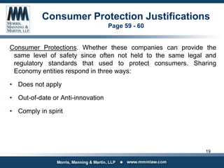 Consumer Protection Justifications
Page 59 - 60
Consumer Protections. Whether these companies can provide the
same level of safety since often not held to the same legal and
regulatory standards that used to protect consumers. Sharing
Economy entities respond in three ways:
• Does not apply
• Out-of-date or Anti-innovation
• Comply in spirit
19
 