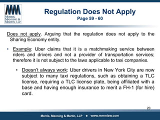 Regulation Does Not Apply
Page 59 - 60
Does not apply. Arguing that the regulation does not apply to the
Sharing Economy entity.
• Example: Uber claims that it is a matchmaking service between
riders and drivers and not a provider of transportation services;
therefore it is not subject to the laws applicable to taxi companies.
• Doesn’t always work: Uber drivers in New York City are now
subject to many taxi regulations, such as obtaining a TLC
license, requiring a TLC license plate, being affiliated with a
base and having enough insurance to merit a FH-1 (for hire)
card.
20
 