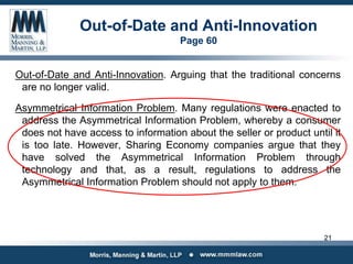 Out-of-Date and Anti-Innovation
Page 60
Out-of-Date and Anti-Innovation. Arguing that the traditional concerns
are no longer valid.
Asymmetrical Information Problem. Many regulations were enacted to
address the Asymmetrical Information Problem, whereby a consumer
does not have access to information about the seller or product until it
is too late. However, Sharing Economy companies argue that they
have solved the Asymmetrical Information Problem through
technology and that, as a result, regulations to address the
Asymmetrical Information Problem should not apply to them.
21
 