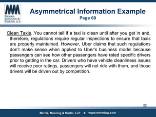 Asymmetrical Information Example
Page 60
Clean Taxis. You cannot tell if a taxi is clean until after you get in and,
therefore, regulations require regular inspections to ensure that taxis
are properly maintained. However, Uber claims that such regulations
don’t make sense when applied to Uber’s business model because
passengers can see how other passengers have rated specific drivers
prior to getting in the car. Drivers who have vehicle cleanliness issues
will receive poor ratings, passengers will not ride with them, and those
drivers will be driven out by competition.
22
 