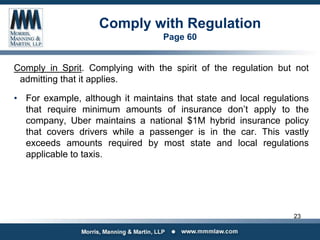 Comply with Regulation
Page 60
Comply in Sprit. Complying with the spirit of the regulation but not
admitting that it applies.
• For example, although it maintains that state and local regulations
that require minimum amounts of insurance don’t apply to the
company, Uber maintains a national $1M hybrid insurance policy
that covers drivers while a passenger is in the car. This vastly
exceeds amounts required by most state and local regulations
applicable to taxis.
23
 