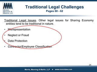 Traditional Legal Challenges
Pages 60 - 62
Traditional Legal Issues. Other legal issues for Sharing Economy
entities tend to be traditional in nature.
• Misrepresentation
• Neglect or Fraud
• Data Protection
• Contractor/Employee Classification
24
 