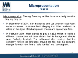 Misrepresentation
Page 60
Misrepresentation. Sharing Economy entities have to actually do what
they say they do.
• In December of 2014, San Francisco and Los Angeles sued Uber
under consumer protection laws alleging that Uber misleads its
riders on the rigors of its background checks and appropriate fees.
• In February 2016, Uber agreed to pay a $28.5 million to settle a
different class-action suit over claims that its background checks
were “industry leading”. The settlement also requires that the
company reword the language around the fee that the company
charges for each ride, from a “safe ride fee” to a “booking fee”.
25
 