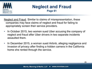 Neglect and Fraud
Page 61
Neglect and Fraud. Similar to claims of misrepresentation, these
companies may face claims of neglect and fraud for failing to
appropriately screen their service providers.
• In October 2015, two women sued Uber accusing the company of
neglect and fraud after Uber drivers in two separate incidents
assaulted them.
• In December 2015, a woman sued Airbnb, alleging negligence and
invasion of privacy after finding a hidden camera in the California
home she rented through the service.
26
 