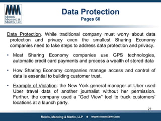 Data Protection
Pages 60
Data Protection. While traditional company must worry about data
protection and privacy even the smallest Sharing Economy
companies need to take steps to address data protection and privacy.
• Most Sharing Economy companies use GPS technologies,
automatic credit card payments and process a wealth of stored data
• How Sharing Economy companies manage access and control of
data is essential to building customer trust.
• Example of Violation: the New York general manager at Uber used
Uber travel data of another journalist without her permission.
Further, the company used a “God View” tool to track customers’
locations at a launch party.
27
 