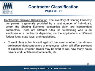 Contractor Classification
Pages 60 - 61
Contractor/Employee Classification. The inventory of Sharing Economy
companies is generally provided by a vast number of individuals,
whom the Sharing Economy companies claim are independent
contractors. There are different rules for determining who is an
employee or a contractor depending on the applications – different
federal laws, state laws, and regulations.
• Current class action lawsuit against Uber over whether Uber drivers
are independent contractors or employees, which will affect payment
of expenses, whether drivers may be fired at will, how many hours
drivers work, entitlement to benefits, etc.
28
 