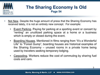 The Sharing Economy Is Old
Page 54
• Not New. Despite the huge amount of press that the Sharing Economy has
received lately, it is not an entirely new concept. For example:
• Event Parking. Paying for parking at a sporting event or concert by
“renting” an unutilized parking space at a home or a business
which is empty or closed during the event.
• Boarding Houses. Mentioned in films ranging from “It’s a Wonderful
Life” to “Forest Gump”, boarding houses are historical examples of
the Sharing Economy – unused rooms in a private home being
used by travelers seeking temporary lodging.
• Carpooling. Workers reduce the cost of commuting by sharing fuel
costs and cars.
3
 