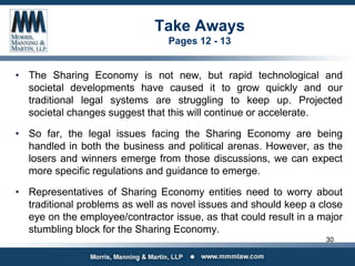 Take Aways
Pages 12 - 13
• The Sharing Economy is not new, but rapid technological and
societal developments have caused it to grow quickly and our
traditional legal systems are struggling to keep up. Projected
societal changes suggest that this will continue or accelerate.
• So far, the legal issues facing the Sharing Economy are being
handled in both the business and political arenas. However, as the
losers and winners emerge from those discussions, we can expect
more specific regulations and guidance to emerge.
• Representatives of Sharing Economy entities need to worry about
traditional problems as well as novel issues and should keep a close
eye on the employee/contractor issue, as that could result in a major
stumbling block for the Sharing Economy.
30
 