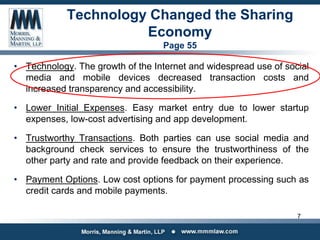 Technology Changed the Sharing
Economy
Page 55
• Technology. The growth of the Internet and widespread use of social
media and mobile devices decreased transaction costs and
increased transparency and accessibility.
• Lower Initial Expenses. Easy market entry due to lower startup
expenses, low-cost advertising and app development.
• Trustworthy Transactions. Both parties can use social media and
background check services to ensure the trustworthiness of the
other party and rate and provide feedback on their experience.
• Payment Options. Low cost options for payment processing such as
credit cards and mobile payments.
7
 