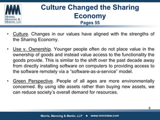 Culture Changed the Sharing
Economy
Pages 55
• Culture. Changes in our values have aligned with the strengths of
the Sharing Economy.
• Use v. Ownership. Younger people often do not place value in the
ownership of goods and instead value access to the functionality the
goods provide. This is similar to the shift over the past decade away
from directly installing software on computers to providing access to
the software remotely via a “software-as-a-service” model.
• Green Perspective. People of all ages are more environmentally
concerned. By using idle assets rather than buying new assets, we
can reduce society’s overall demand for resources.
8
 