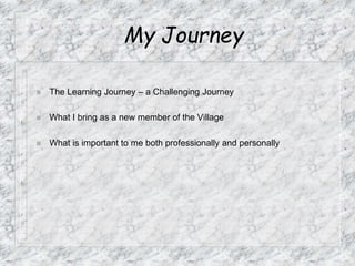 My Journey
 The Learning Journey – a Challenging Journey
 What I bring as a new member of the Village
 What is important to me both professionally and personally
 