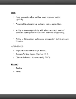 Skills:
 Good personality, clear and fine toned voice and reading
capability.
 Possess efficient anchoring and news reading capabilities.
 Ability to work cooperatively with others to create a sense of
teamwork in the presentation of news and other programming.
 Ability to think quickly and respond appropriately in high pressure
situations.
Achievements:
 English Courses in Berlitz (in process)
 Business Writing Course (October 2014)
 Diploma In Human Recourses (May 2013)
Interests:
 Reading
 Sports
 