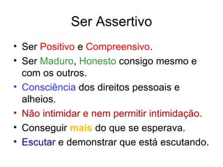 Ser Assertivo
• Ser Positivo e Compreensivo.
• Ser Maduro, Honesto consigo mesmo e
  com os outros.
• Consciência dos direitos pessoais e
  alheios.
• Não intimidar e nem permitir intimidação.
• Conseguir mais do que se esperava.
• Escutar e demonstrar que está escutando.
 