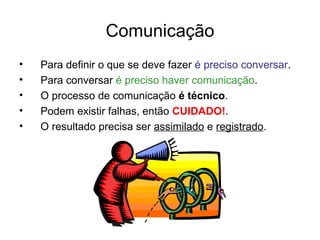 Comunicação
•   Para definir o que se deve fazer é preciso conversar.
•   Para conversar é preciso haver comunicação.
•   O processo de comunicação é técnico.
•   Podem existir falhas, então CUIDADO!.
•   O resultado precisa ser assimilado e registrado.
 