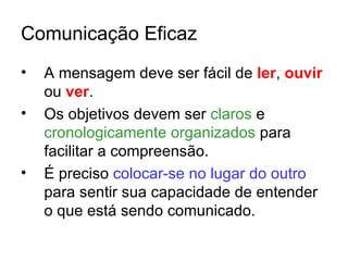 Comunicação Eficaz
•   A mensagem deve ser fácil de ler, ouvir
    ou ver.
•   Os objetivos devem ser claros e
    cronologicamente organizados para
    facilitar a compreensão.
•   É preciso colocar-se no lugar do outro
    para sentir sua capacidade de entender
    o que está sendo comunicado.
 