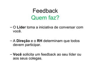 Feedback
            Quem faz?
– O Líder toma a iniciativa de conversar com
  você.

– A Direção e o RH determinam que todos
  devem participar.

– Você solicita um feedback ao seu líder ou
  aos seus colegas.
 