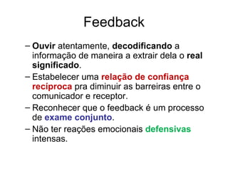 Feedback
– Ouvir atentamente, decodificando a
  informação de maneira a extrair dela o real
  significado.
– Estabelecer uma relação de confiança
  recíproca pra diminuir as barreiras entre o
  comunicador e receptor.
– Reconhecer que o feedback é um processo
  de exame conjunto.
– Não ter reações emocionais defensivas
  intensas.
 