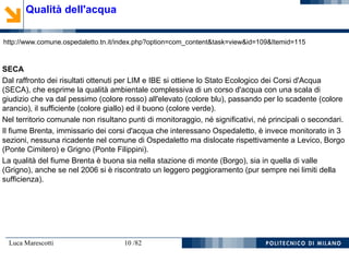 Luca Marescotti 10 /82
Qualità dell'acqua
http://www.comune.ospedaletto.tn.it/index.php?option=com_content&task=view&id=109&Itemid=115
SECA
Dal raffronto dei risultati ottenuti per LIM e IBE si ottiene lo Stato Ecologico dei Corsi d'Acqua
(SECA), che esprime la qualità ambientale complessiva di un corso d'acqua con una scala di
giudizio che va dal pessimo (colore rosso) all'elevato (colore blu), passando per lo scadente (colore
arancio), il sufficiente (colore giallo) ed il buono (colore verde).
Nel territorio comunale non risultano punti di monitoraggio, né significativi, né principali o secondari.
Il fiume Brenta, immissario dei corsi d'acqua che interessano Ospedaletto, è invece monitorato in 3
sezioni, nessuna ricadente nel comune di Ospedaletto ma dislocate rispettivamente a Levico, Borgo
(Ponte Cimitero) e Grigno (Ponte Filippini).
La qualità del fiume Brenta è buona sia nella stazione di monte (Borgo), sia in quella di valle
(Grigno), anche se nel 2006 si è riscontrato un leggero peggioramento (pur sempre nei limiti della
sufficienza).
 