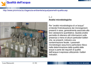 Luca Marescotti 12 /82
Qualità dell'acqua
http://www.provincia.bz.it/agenzia-ambiente/acqua/parametri-qualita.asp
(...)
Analisi microbiologiche
Per “analisi microbiologica di un’acqua”
s’intende l'individuazione dei microrganismi
presenti in essa, generalmente associata alla
loro valutazione quantitativa. Questa analisi
permette di ottenere utili informazioni sulla
presenza o meno di alcuni particolari batteri
che, se presenti, indicano una
contaminazione fecale. I parametri
microbiologici assumono particolare rilievo
nella determinazione della qualità delle
acque e parte dei requisiti di qualità
dell’acqua è espressa utilizzando i batteri
indicatori.
 