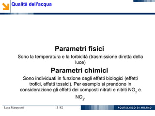 Luca Marescotti 15 /82
Qualità dell'acqua
Parametri fisici
Sono la temperatura e la torbidità (trasmissione diretta della
luce)
Parametri chimici
Sono individuati in funzione degli effetti biologici (effetti
trofici, effetti tossici). Per esempio si prendono in
considerazione gli effetti dei composti nitrati e nitriti NO2
e
NO3
.
 