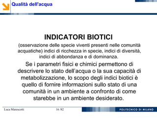Luca Marescotti 16 /82
INDICATORI BIOTICI
(osservazione delle specie viventi presenti nelle comunità
acquatiche) indici di ricchezza in specie, indici di diversità,
indici di abbondanza e di dominanza.
Se i parametri fisici e chimici permettono di
descrivere lo stato dell’acqua o la sua capacità di
metabolizzazione, lo scopo degli indici biotici è
quello di fornire informazioni sullo stato di una
comunità in un ambiente a confronto di come
starebbe in un ambiente desiderato.
Qualità dell'acqua
 