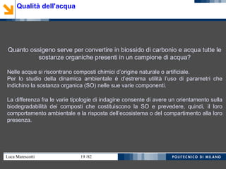Luca Marescotti 19 /82
Quanto ossigeno serve per convertire in biossido di carbonio e acqua tutte le
sostanze organiche presenti in un campione di acqua?
Nelle acque si riscontrano composti chimici d’origine naturale o artificiale.
Per lo studio della dinamica ambientale è d’estrema utilità l’uso di parametri che
indichino la sostanza organica (SO) nelle sue varie componenti.
La differenza fra le varie tipologie di indagine consente di avere un orientamento sulla
biodegradabilità dei composti che costituiscono la SO e prevedere, quindi, il loro
comportamento ambientale e la risposta dell’ecosistema o del compartimento alla loro
presenza.
Qualità dell'acqua
 