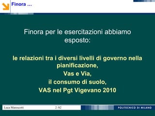 Luca Marescotti 2 /82
Finora per le esercitazioni abbiamo
esposto:
le relazioni tra i diversi livelli di governo nella
pianificazione,
Vas e Via,
il consumo di suolo,
VAS nel Pgt Vigevano 2010
Finora …
 
