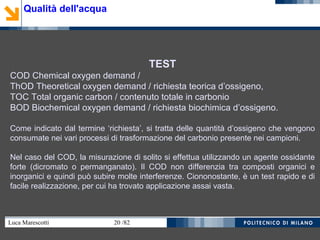 Luca Marescotti 20 /82
TEST
COD Chemical oxygen demand /
ThOD Theoretical oxygen demand / richiesta teorica d’ossigeno,
TOC Total organic carbon / contenuto totale in carbonio
BOD Biochemical oxygen demand / richiesta biochimica d’ossigeno.
Come indicato dal termine ‘richiesta’, si tratta delle quantità d’ossigeno che vengono
consumate nei vari processi di trasformazione del carbonio presente nei campioni.
Nel caso del COD, la misurazione di solito si effettua utilizzando un agente ossidante
forte (dicromato o permanganato). Il COD non differenzia tra composti organici e
inorganici e quindi può subire molte interferenze. Ciononostante, è un test rapido e di
facile realizzazione, per cui ha trovato applicazione assai vasta.
Qualità dell'acqua
 