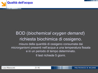 Luca Marescotti 21 /82
BOD (biochemical oxygen demand)
richiesta biochimica di ossigeno.
misura della quantità di ossigeno consumata dai
microrganismi presenti nell’acqua a una temperatura fissata
e in un periodo di tempo determinato.
Il test richiede 5 giorni.
Qualità dell'acqua
 