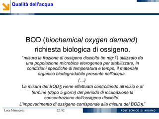 Luca Marescotti 22 /82
BOD (biochemical oxygen demand)
richiesta biologica di ossigeno.
“misura la frazione di ossigeno disciolto (in mg-1) utilizzato da
una popolazione microbica eterogenea per stabilizzare, in
condizioni specifiche di temperatura e tempo, il materiale
organico biodegradabile presente nell’acqua.
(…)
La misura del BOD5 viene effettuata controllando all’inizio e al
termine (dopo 5 giorni) del periodo di incubazione la
concentrazione dell’ossigeno disciolto.
L’impoverimento di ossigeno corrisponde alla misura del BOD5.”
Qualità dell'acqua
 