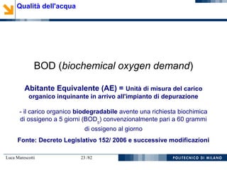 Luca Marescotti 23 /82
BOD (biochemical oxygen demand)
Abitante Equivalente (AE) = Unità di misura del carico
organico inquinante in arrivo all'impianto di depurazione
- il carico organico biodegradabile avente una richiesta biochimica
di ossigeno a 5 giorni (BOD5
) convenzionalmente pari a 60 grammi
di ossigeno al giorno
Fonte: Decreto Legislativo 152/ 2006 e successive modificazioni
Qualità dell'acqua
 