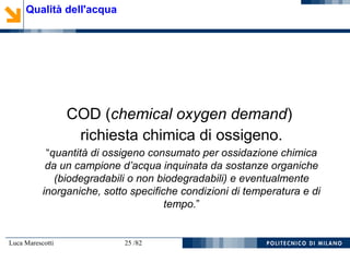 Luca Marescotti 25 /82
COD (chemical oxygen demand)
richiesta chimica di ossigeno.
“quantità di ossigeno consumato per ossidazione chimica
da un campione d’acqua inquinata da sostanze organiche
(biodegradabili o non biodegradabili) e eventualmente
inorganiche, sotto specifiche condizioni di temperatura e di
tempo.”
Qualità dell'acqua
 