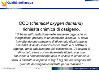 Luca Marescotti 26 /82
COD (chemical oxygen demand)
richiesta chimica di ossigeno.
“Si basa sull'ossidazione delle sostanze organiche ed
inorganiche, presenti in un campione d'acqua. Si attua
immettendo una soluzione di dicromato di potassio in
presenza di acido solforico concentrato e di solfato di
argento, come catalizzatore dell'ossidazione. L'eccesso di
dicromato viene successivamente titolato con una
soluzione a concentrazione nota di solfato di ammonio e
ferro. Il risultato si esprime in mg-1 O2 che equivalgono alla
quantità di ossigeno ossidante per la reazione.”
Qualità dell'acqua
 