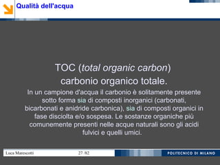 Luca Marescotti 27 /82
TOC (total organic carbon)
carbonio organico totale.
In un campione d'acqua il carbonio è solitamente presente
sotto forma sia di composti inorganici (carbonati,
bicarbonati e anidride carbonica), sia di composti organici in
fase disciolta e/o sospesa. Le sostanze organiche più
comunemente presenti nelle acque naturali sono gli acidi
fulvici e quelli umici.
Qualità dell'acqua
 