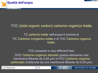Luca Marescotti 28 /82
TOC (total organic carbon) carbonio organico totale.
TC carbonio totale nell’acqua è somma di
TIC Carbonio inorganico totale e di TOC Carbonio organico
totale.
TOC presente in due differenti fasi:
DOC Carbonio organico disciolto (passa attraverso una
membrana filtrante da 0,45 µm) e POC Carbonio organico
particolato (trattenuta da una membrana filtrante da 0,45 µm).
Qualità dell'acqua
 