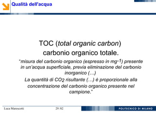 Luca Marescotti 29 /82
TOC (total organic carbon)
carbonio organico totale.
“misura del carbonio organico (espresso in mg-1) presente
in un’acqua superficiale, previa eliminazione del carbonio
inorganico (…)
La quantità di CO2 risultante (…) è proporzionale alla
concentrazione del carbonio organico presente nel
campione.”
Qualità dell'acqua
 