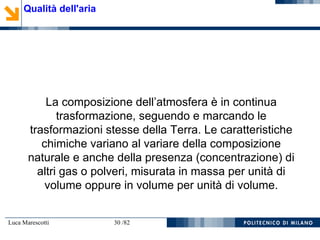Luca Marescotti 30 /82
La composizione dell’atmosfera è in continua
trasformazione, seguendo e marcando le
trasformazioni stesse della Terra. Le caratteristiche
chimiche variano al variare della composizione
naturale e anche della presenza (concentrazione) di
altri gas o polveri, misurata in massa per unità di
volume oppure in volume per unità di volume.
Qualità dell'aria
 