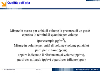 Luca Marescotti 34 /82
Misure in massa per unità di volume la presenza di un gas è
espressa in termini di quantità per volume
(per esempio g/m3),
Misure in volume per unità di volume (volume parziale)
parti per milione (ppm;
oppure indicando il riferimento al volume: ppmv),
parti per miliardo (ppbv) o parti per trilione (pptv).
Qualità dell'aria
 