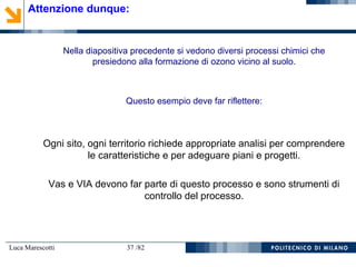 Luca Marescotti 37 /82
Attenzione dunque:
Nella diapositiva precedente si vedono diversi processi chimici che
presiedono alla formazione di ozono vicino al suolo.
Questo esempio deve far riflettere:
Ogni sito, ogni territorio richiede appropriate analisi per comprendere
le caratteristiche e per adeguare piani e progetti.
Vas e VIA devono far parte di questo processo e sono strumenti di
controllo del processo.
 