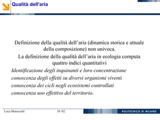 Luca Marescotti 38 /82
Definizione della qualità dell’aria (dinamica storica e attuale
della composizione) non univoca.
La definizione della qualità dell’aria in ecologia computa
quattro indici quantitativi
Identificazione degli inquinanti e loro concentrazione
conoscenza degli effetti su diversi organismi viventi
conoscenza dei cicli negli ecosistemi controllati
conoscenza uso effettivo del territorio.
Qualità dell'aria
 