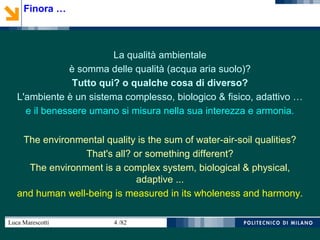 Luca Marescotti 4 /82
La qualità ambientale
è somma delle qualità (acqua aria suolo)?
Tutto qui? o qualche cosa di diverso?
L'ambiente è un sistema complesso, biologico & fisico, adattivo …
e il benessere umano si misura nella sua interezza e armonia.
The environmental quality is the sum of water-air-soil qualities?
That's all? or something different?
The environment is a complex system, biological & physical,
adaptive ...
and human well-being is measured in its wholeness and harmony.
Finora …
 