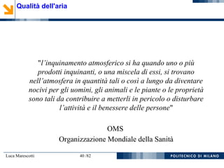Luca Marescotti 40 /82
"l’inquinamento atmosferico si ha quando uno o più
prodotti inquinanti, o una miscela di essi, si trovano
nell’atmosfera in quantità tali o così a lungo da diventare
nocivi per gli uomini, gli animali e le piante o le proprietà
sono tali da contribuire a metterli in pericolo o disturbare
l’attività e il benessere delle persone"
OMS
Organizzazione Mondiale della Sanità
Qualità dell'aria
 