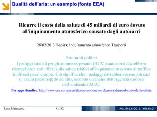Luca Marescotti 41 /82
Ridurre il costo della salute di 45 miliardi di euro dovuto
all'inquinamento atmosferico causato dagli autocarri
28/02/2013 Topics: Inquinamento atmosferico Trasporti
Strumenti politici
I pedaggi stradali per gli automezzi pesanti (HGV o autocarri) dovrebbero
rispecchiare i vari effetti sulla salute relativi all'inquinamento dovuto al traffico
in diversi paesi europei. Ciò significa che i pedaggi dovrebbero essere più cari
in alcuni paesi rispetto ad altri, secondo un'analisi dell'Agenzia europea
dell’ambiente (AEA).
Per approfondire: http://www.eea.europa.eu/it/pressroom/newsreleases/ridurre-il-costo-della-salute
Qualità dell'aria: un esempio (fonte EEA)
 