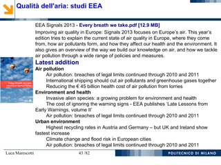 Luca Marescotti 43 /82
Qualità dell'aria: studi EEA
EEA Signals 2013 - Every breath we take.pdf [12.9 MB]
Improving air quality in Europe: Signals 2013 focuses on Europe’s air. This year’s
edition tries to explain the current state of air quality in Europe, where they come
from, how air pollutants form, and how they affect our health and the environment. It
also gives an overview of the way we build our knowledge on air, and how we tackle
air pollution through a wide range of policies and measures.
Latest addition
Air pollution
Air pollution: breaches of legal limits continued through 2010 and 2011
International shipping should cut air pollutants and greenhouse gases together
Reducing the € 45 billion health cost of air pollution from lorries
Environment and health
Invasive alien species: a growing problem for environment and health
The cost of ignoring the warning signs - EEA publishes ‘Late Lessons from
Early Warnings, volume II’
Air pollution: breaches of legal limits continued through 2010 and 2011
Urban environment
Highest recycling rates in Austria and Germany – but UK and Ireland show
fastest increase
Climate change and flood risk in European cities
Air pollution: breaches of legal limits continued through 2010 and 2011
 