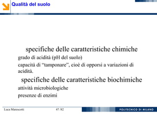 Luca Marescotti 47 /82
specifiche delle caratteristiche chimiche
grado di acidità (pH del suolo)
capacità di “tamponare”, cioè di opporsi a variazioni di
acidità.
specifiche delle caratteristiche biochimiche
attività microbiologiche
presenze di enzimi
Qualità del suolo
 