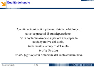 Luca Marescotti 48 /82
Agenti contaminanti e processi chimici e biologici,
talvolta processi di autodepurazione,
Se la contaminazione è superiore alla capacità
autodepurative del suolo,
trattamento e recupero del suolo
in-situ (in-site)
ex-situ (off site) con rimozione del suolo contaminato.
Qualità del suolo
 