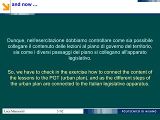 Luca Marescotti 5 /82
Dunque, nell'esercitazione dobbiamo controllare come sia possibile
collegare il contenuto delle lezioni al piano di governo del territorio,
sia come i diversi passaggi del piano si collegano all'apparato
legislativo.
So, we have to check in the exercise how to connect the content of
the lessons to the PGT (urban plan), and as the different steps of
the urban plan are connected to the Italian legislative apparatus.
and now ...
 