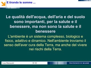 Luca Marescotti 50 /82
Le qualità dell'acqua, dell'aria e del suolo
sono importanti, per la salute e il
benessere, ma non sono la salute e il
benessere
L'ambiente è un sistema complesso, biologico e
fisico, adattivo e dinamico. Nell'ambiente troviamo il
senso dell'aver cura della Terra, ma anche del vivere
nei rischi della Terra.
E tirando le somme ...
 