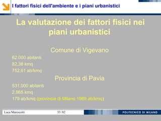 Luca Marescotti 53 /82
La valutazione dei fattori fisici nei
piani urbanistici
Comune di Vigevano
62.000 abitanti
82,38 kmq
752,61 ab/kmq
Provincia di Pavia
531.000 abitanti
2.965 kmq
179 ab/kmq (provincia di Milano 1969 ab/kmq)
I fattori fisici dell'ambiente e i piani urbanistici
 