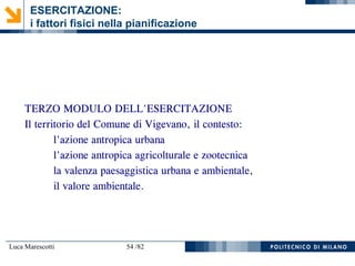 Luca Marescotti 54 /82
ESERCITAZIONE:
i fattori fisici nella pianificazione
TERZO MODULO DELL'ESERCITAZIONE
Il territorio del Comune di Vigevano, il contesto:
l'azione antropica urbana
l'azione antropica agricolturale e zootecnica
la valenza paesaggistica urbana e ambientale,
il valore ambientale.
 